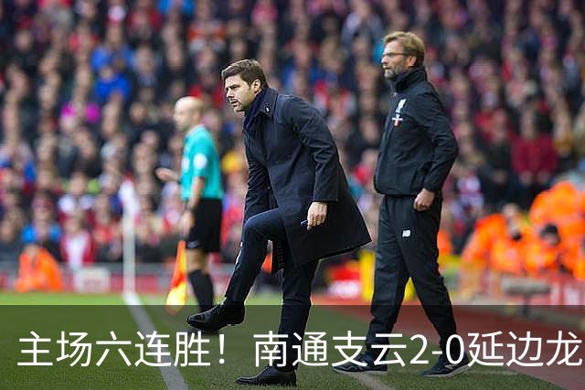 主场六连胜！南通支云2-0延边龙鼎距榜首1分 卡卢卢罗歆破门